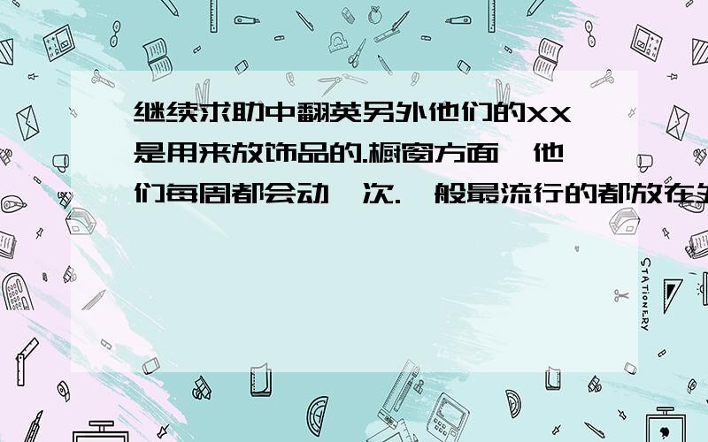 继续求助中翻英另外他们的XX是用来放饰品的.橱窗方面,他们每周都会动一次.一般最流行的都放在外面,和里面的衣服会有联系.而且都有各自的主题,比如节日什么的.