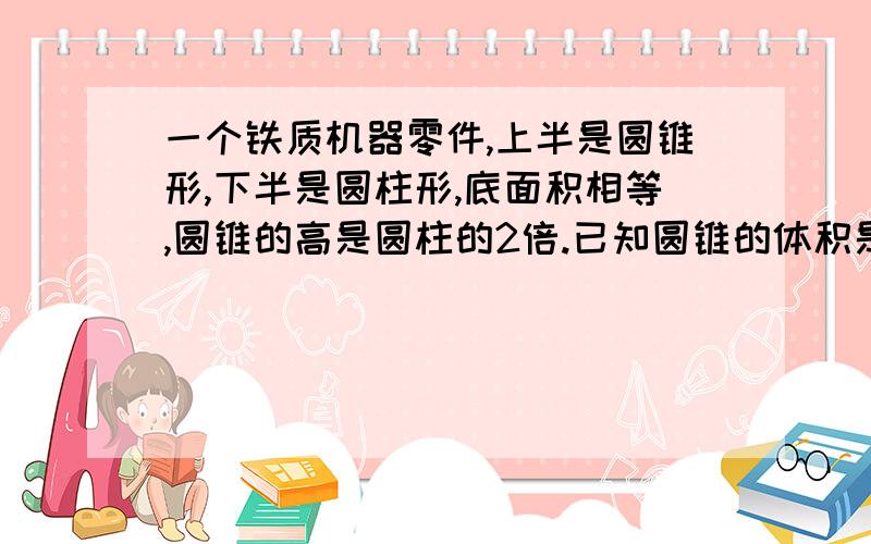 一个铁质机器零件,上半是圆锥形,下半是圆柱形,底面积相等,圆锥的高是圆柱的2倍.已知圆锥的体积是9.42一个铁质机器零件，上半是圆锥形，下半是圆柱形，底面积相等，圆锥的高是圆柱的2