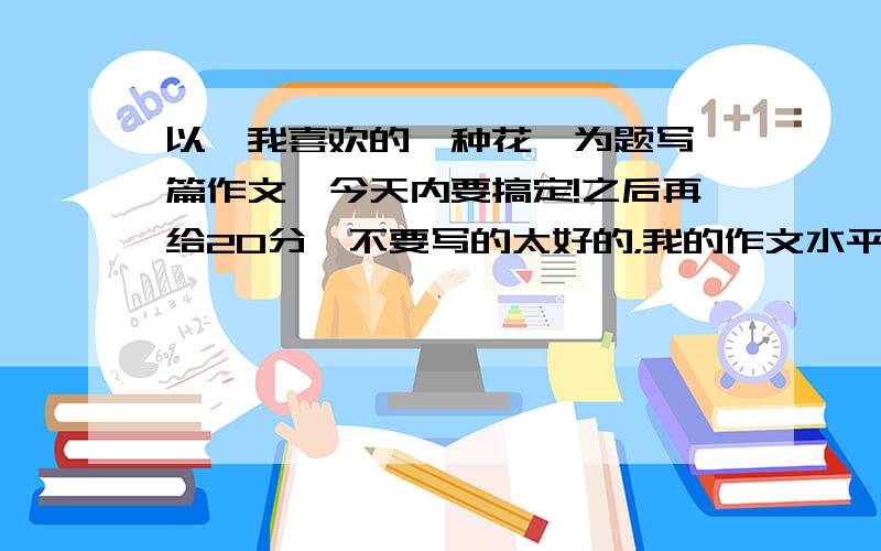 以《我喜欢的一种花》为题写一篇作文,今天内要搞定!之后再给20分,不要写的太好的，我的作文水平不是很好