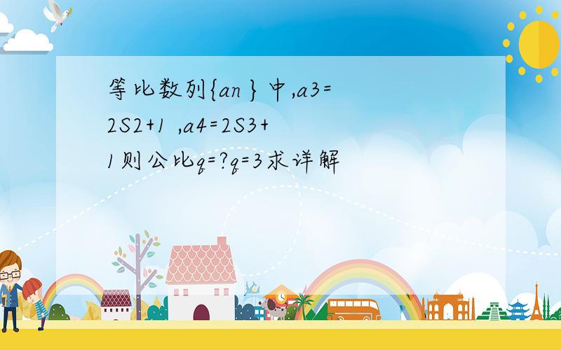 等比数列{an }中,a3=2S2+1 ,a4=2S3+1则公比q=?q=3求详解