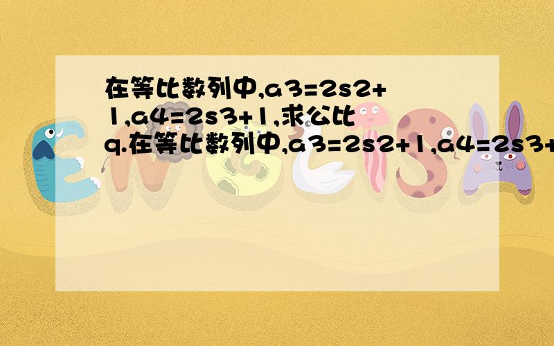 在等比数列中,a3=2s2+1,a4=2s3+1,求公比q.在等比数列中,a3=2s2+1,a4=2s3+1,求公比q.