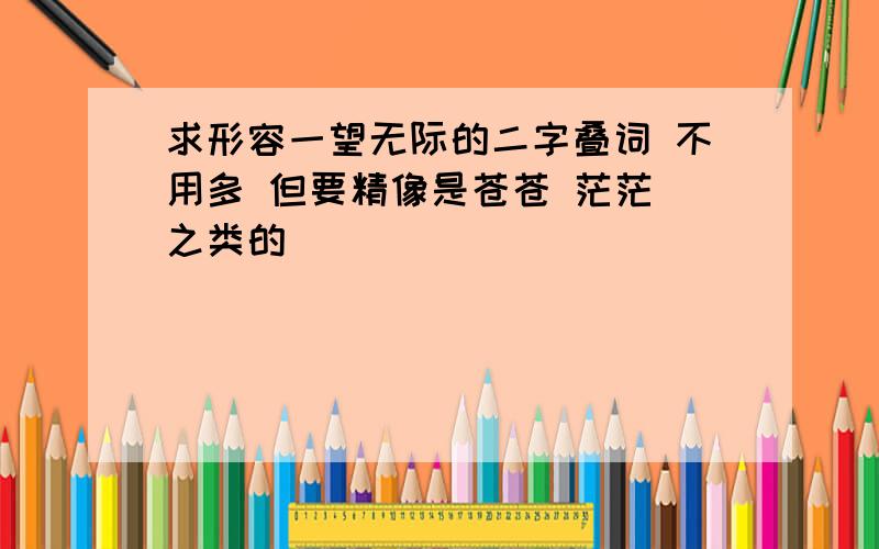 求形容一望无际的二字叠词 不用多 但要精像是苍苍 茫茫 之类的