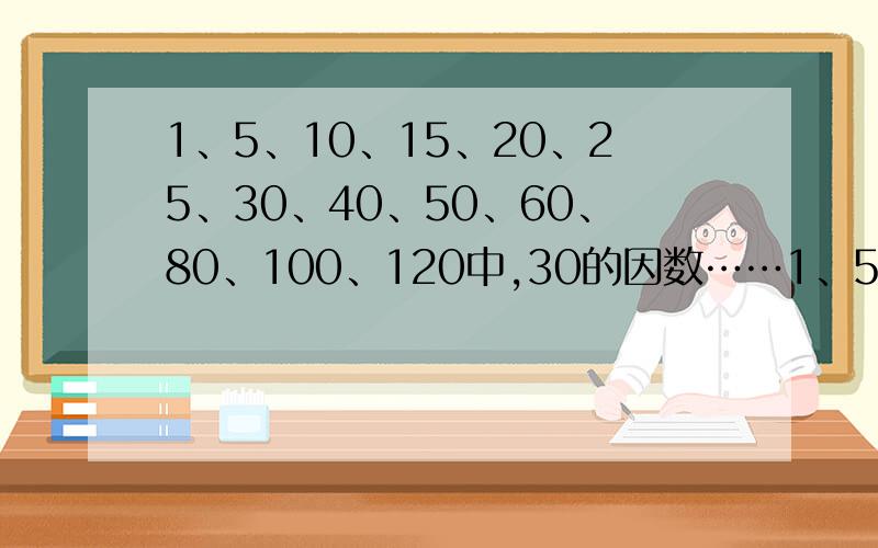 1、5、10、15、20、25、30、40、50、60、80、100、120中,30的因数……1、5、10、15、20、25、30、40、50、60、80、100、120中,30的因数和倍数,竟是30的倍数又是30的因数有,还要分下类!