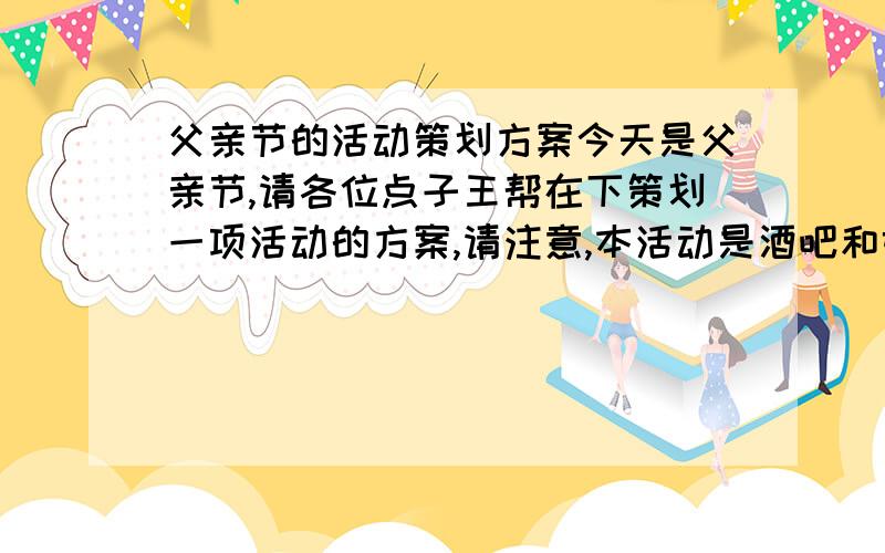 父亲节的活动策划方案今天是父亲节,请各位点子王帮在下策划一项活动的方案,请注意,本活动是酒吧和娱乐场所的活动,要求欢快无极的气氛和狂欢的场面,不必要去回味思想陈旧的纪念抒情