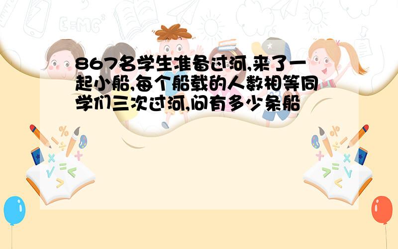 867名学生准备过河,来了一起小船,每个船载的人数相等同学们三次过河,问有多少条船