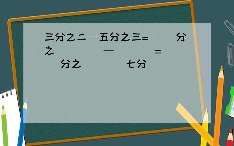 三分之二—五分之三=（ ）分之（　 　）—（　 ）＝（　 ）分之（　 ） 七分