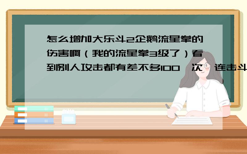 怎么增加大乐斗2企鹅流星拳的伤害啊（我的流星拳3级了）看到别人攻击都有差不多100一次,连击斗200多了