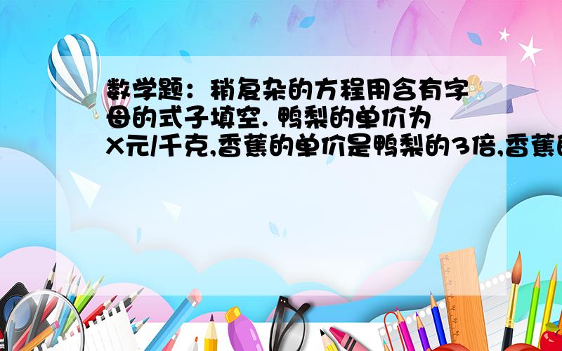 数学题：稍复杂的方程用含有字母的式子填空. 鸭梨的单价为X元/千克,香蕉的单价是鸭梨的3倍,香蕉的单价是 （     ）元/千克,香蕉和鸭梨各1千克共（       ）元,每千克香蕉比每千克鸭梨多（