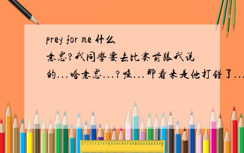 prey for me 什么意思?我同学要去比赛前跟我说的...啥意思...?喔...那看来是他打错了...但是我在网上搜，有叫做《prey for me》的音乐专辑，这个又是啥意思？