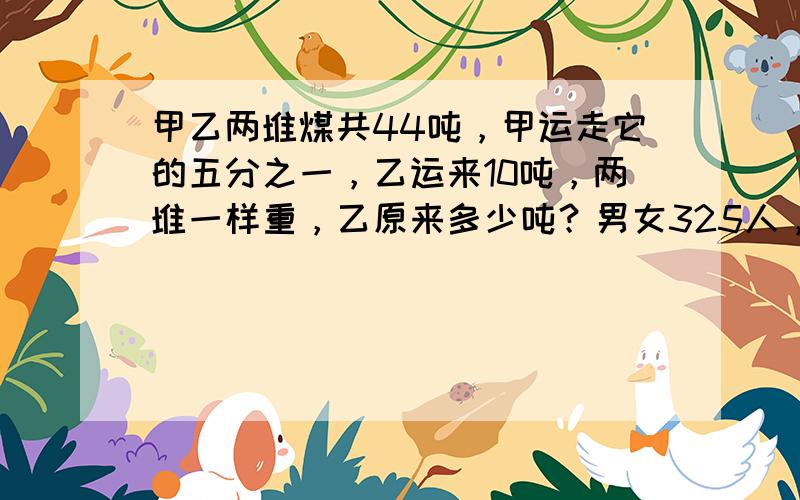 甲乙两堆煤共44吨，甲运走它的五分之一，乙运来10吨，两堆一样重，乙原来多少吨？男女325人，男加25人，女少百分之五，总人数加16，现在男女各几人？一客车和一货车同时从两地相对开