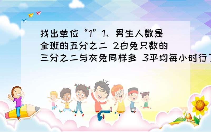 找出单位“1”1、男生人数是全班的五分之二 2白兔只数的三分之二与灰兔同样多 3平均每小时行了全程的三分之二 4每个学校分得图书总数的九分之四 5一袋米吃了八分之一 6一壶油用了七分