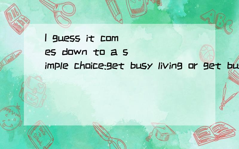 I guess it comes down to a simple choice:get busy living or get busy dying