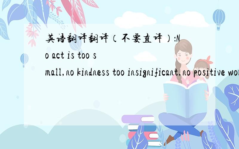 英语翻译翻译（不要直译）：No act is too small,no kindness too insignificant,no positive word too uninspired.