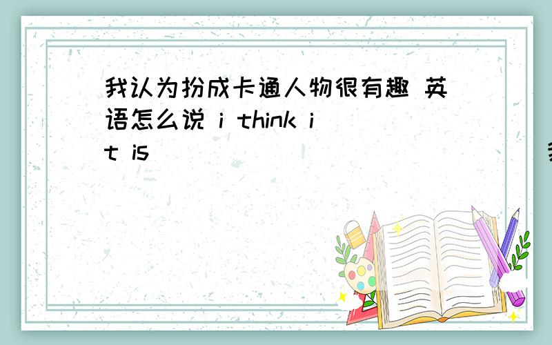 我认为扮成卡通人物很有趣 英语怎么说 i think it is ____ ______ ____我认为扮成卡通人物很有趣 英语怎么说i think it is ____ ______ ________ ______ ______cartoon characters.