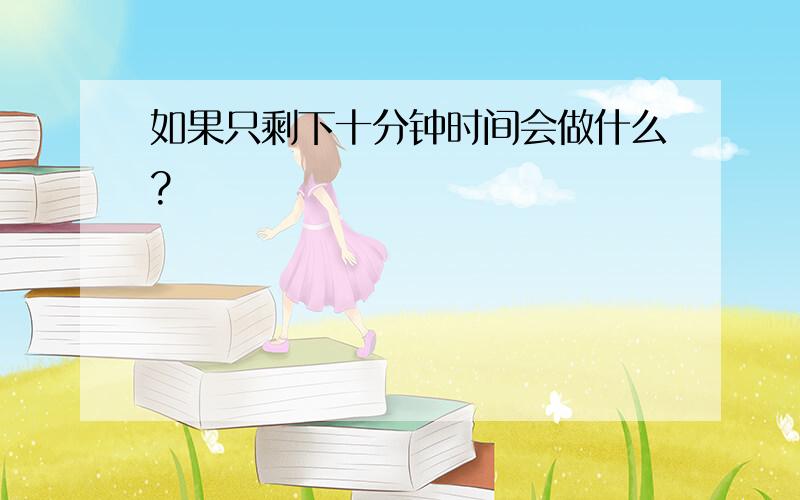 如果只剩下十分钟时间会做什么?