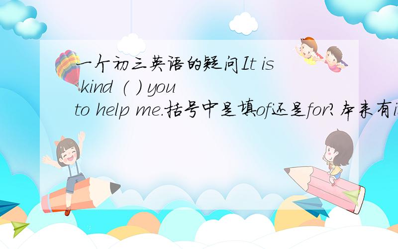 一个初三英语的疑问It is kind ( ) you to help me.括号中是填of还是for?本来有it is+adj.+for sb.+to do sth.这个句型,但是也有it is kind of sb.这么一说,哪么到底填哪一个?