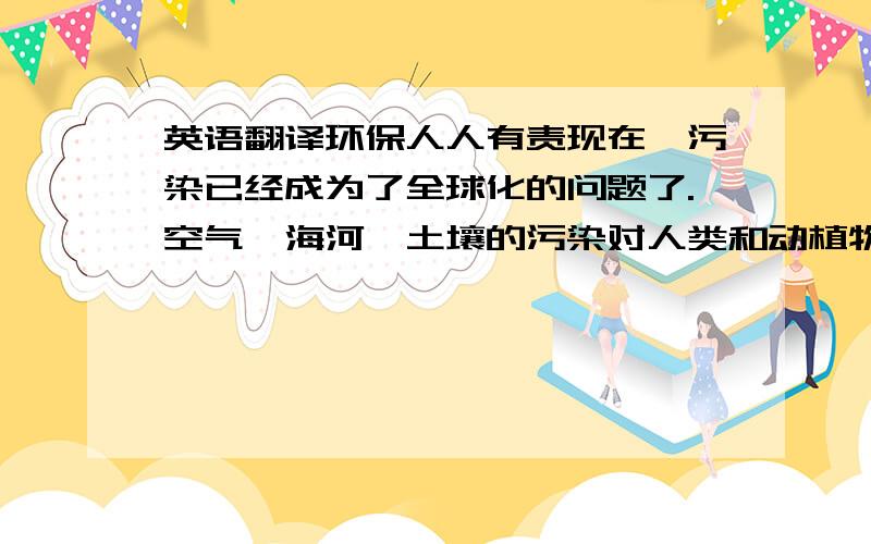 英语翻译环保人人有责现在,污染已经成为了全球化的问题了.空气,海河,土壤的污染对人类和动植物都十分有害.例如,由于现在汽车越来越多,所以废气的排放也日益增多,这样一来我们的空气