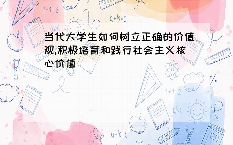 当代大学生如何树立正确的价值观,积极培育和践行社会主义核心价值