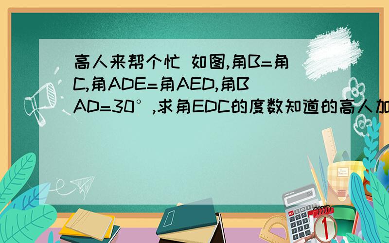 高人来帮个忙 如图,角B=角C,角ADE=角AED,角BAD=30°,求角EDC的度数知道的高人加我联系人 我发图