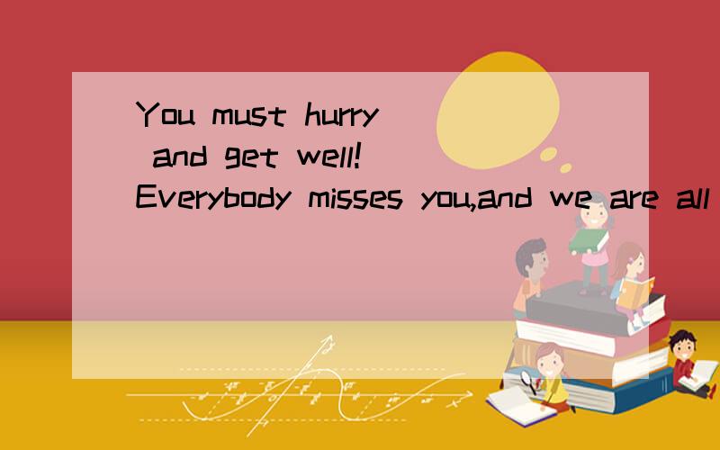 You must hurry and get well!Everybody misses you,and we are all hoping you will be back soon.