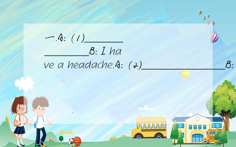 一.A:(1)_______________B:I have a headache.A:(2)_______________B:About two days age.A:That's too bad.You should(3)________________B:Yes.I think so.A:I hope(4)_____________B:Thank you very much.A:(5)_____________二.A:(6)_____________B:I'm visiting m