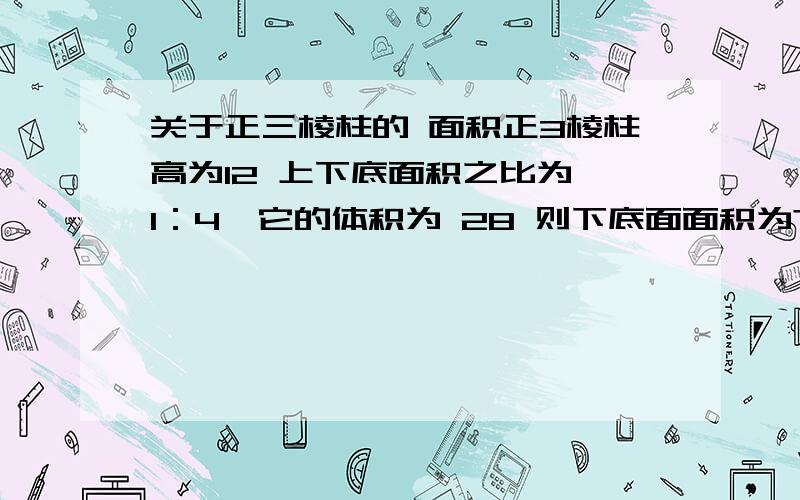 关于正三棱柱的 面积正3棱柱高为12 上下底面积之比为 1：4,它的体积为 28 则下底面面积为?