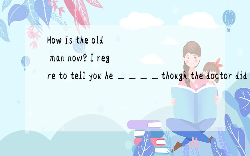 How is the old man now?I regre to tell you he ____though the doctor did all they could to save him.A was dead B died C had died D has been dead单选解析为什么不选A