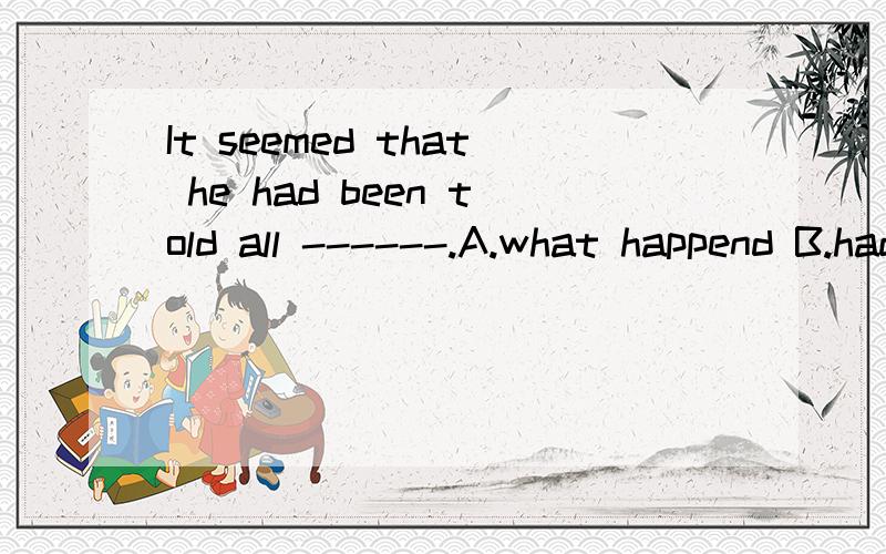 It seemed that he had been told all ------.A.what happend B.had happend C.that had happened D.what had happend 请提供正确答案和解析,My answer is also D.But the true answer is C.I don't know why?Who can tell me?D 的 happened 为什么错了