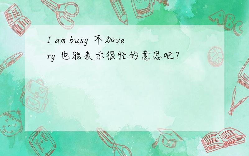 I am busy 不加very 也能表示很忙的意思吧?