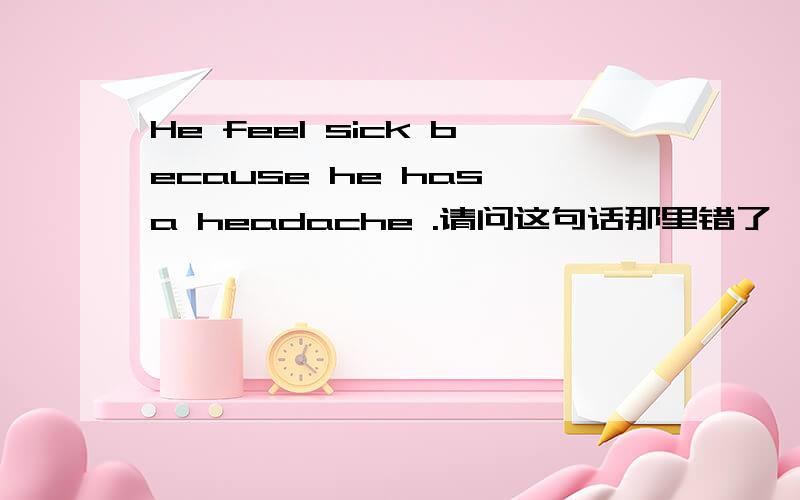He feel sick because he has a headache .请问这句话那里错了