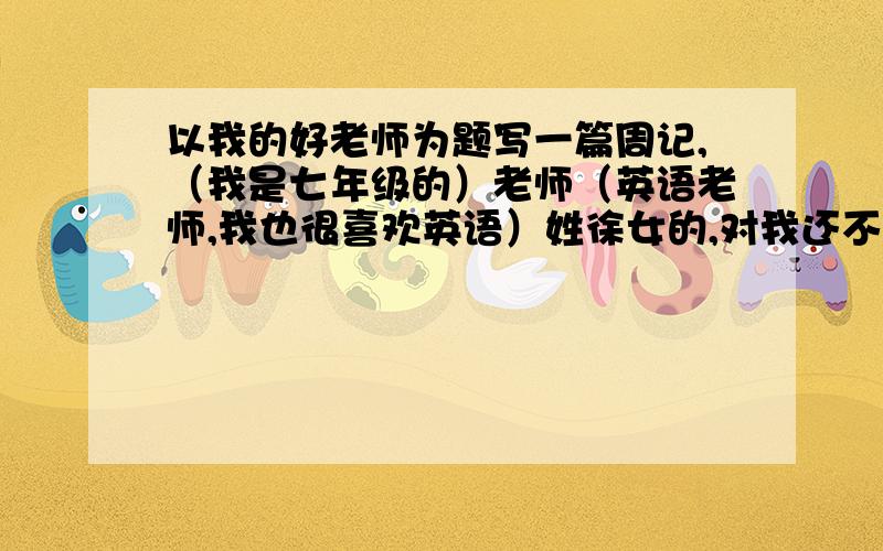 以我的好老师为题写一篇周记,（我是七年级的）老师（英语老师,我也很喜欢英语）姓徐女的,对我还不错,就是有时凶了点.写一篇600字以上的周记.