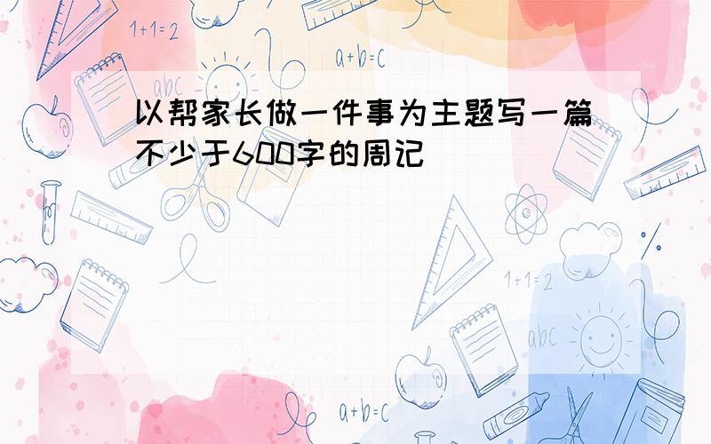 以帮家长做一件事为主题写一篇不少于600字的周记