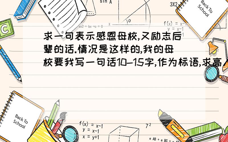 求一句表示感恩母校,又励志后辈的话.情况是这样的,我的母校要我写一句话10-15字,作为标语,求高人指教.母校叫德艺学校 学校希望我的话最好能起到宣传的效果