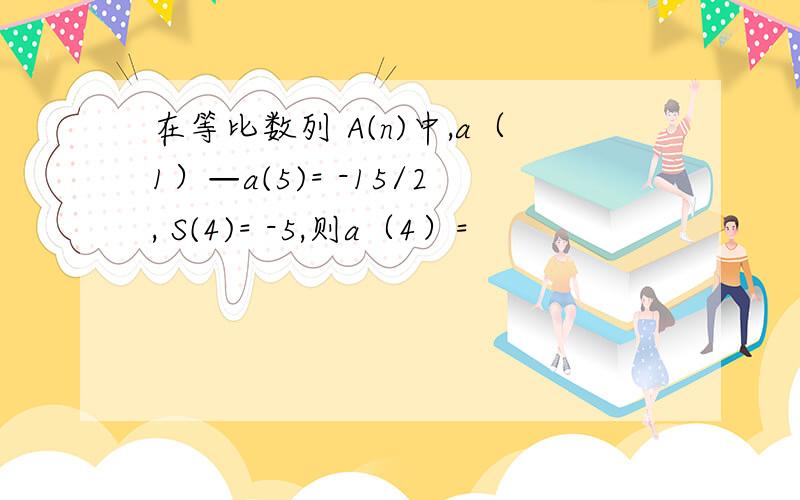 在等比数列 A(n)中,a（1）—a(5)= -15/2, S(4)= -5,则a（4）=