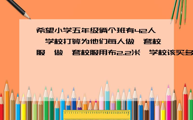 希望小学五年级俩个班有42人,学校打算为他们每人做一套校服,做一套校服用布2.2米,学校该买多少米的布呢希望小学五年级俩个班有42人,学校打算为他们每人做一套校服,做一套校服用布2.2米,