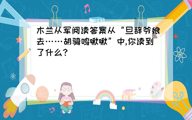 木兰从军阅读答案从“旦辞爷娘去……胡骑鸣啾啾”中,你读到了什么?