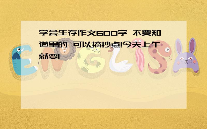 学会生存作文600字 不要知道里的 可以摘抄点!今天上午就要!