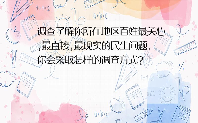 调查了解你所在地区百姓最关心,最直接,最现实的民生问题.你会采取怎样的调查方式?