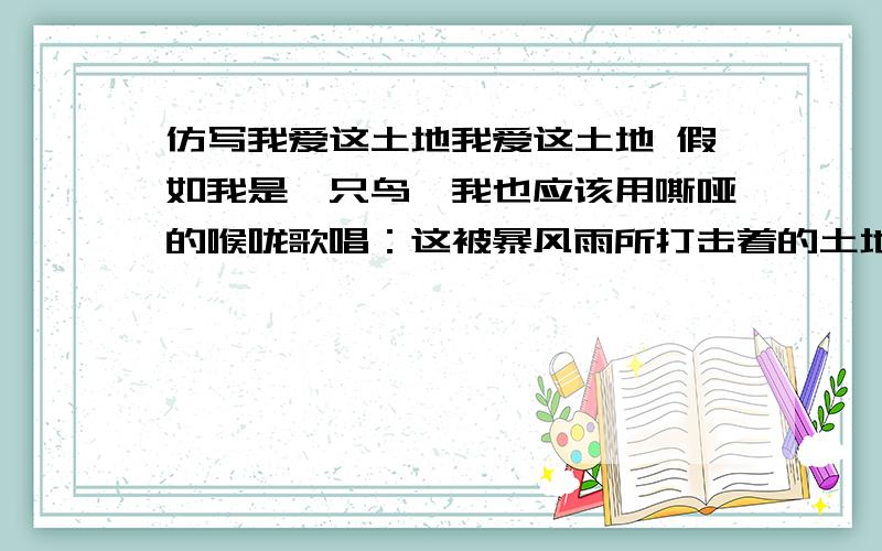 仿写我爱这土地我爱这土地 假如我是一只鸟,我也应该用嘶哑的喉咙歌唱：这被暴风雨所打击着的土地,这永远汹涌着我们的悲愤的河流,这无止息地吹刮着的激怒的风,和那来自林间的无比温