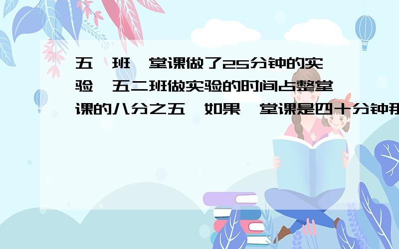 五一班一堂课做了25分钟的实验,五二班做实验的时间占整堂课的八分之五,如果一堂课是四十分钟那么哪个班用的时间长?