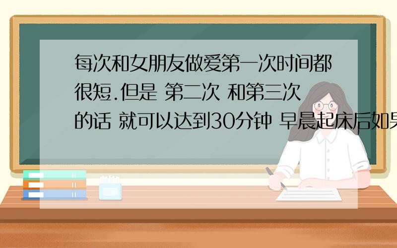 每次和女朋友做爱第一次时间都很短.但是 第二次 和第三次的话 就可以达到30分钟 早晨起床后如果晨练的话 第一次时间也很长 是不是我的DD 太敏感了啊