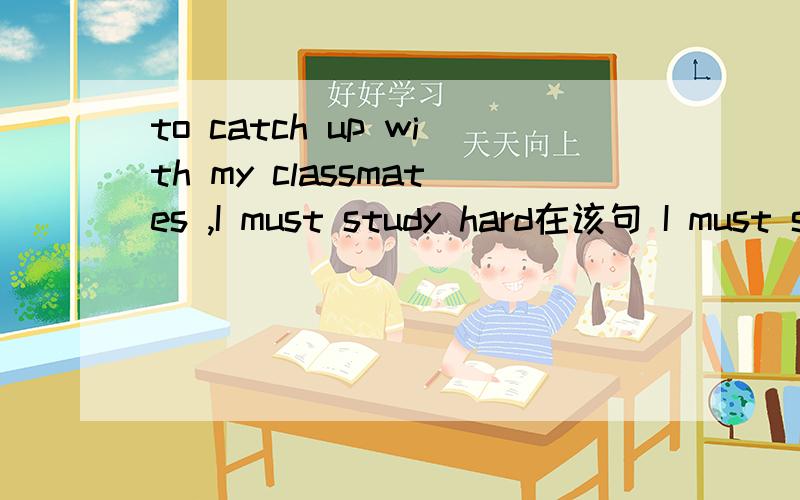 to catch up with my classmates ,I must study hard在该句 I must study hard 中