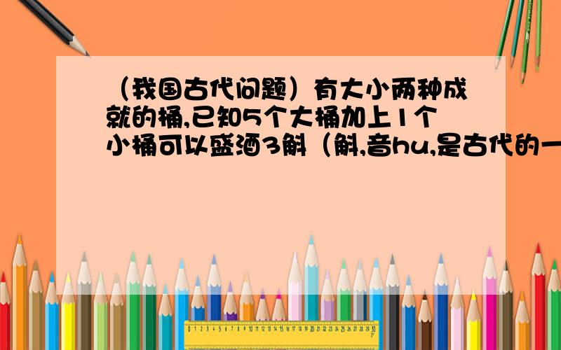 （我国古代问题）有大小两种成就的桶,已知5个大桶加上1个小桶可以盛酒3斛（斛,音hu,是古代的一种容量单位）,1个大桶加上5个小桶可以盛酒2斛,1个大桶、1个小桶分别可以盛酒多少斛?