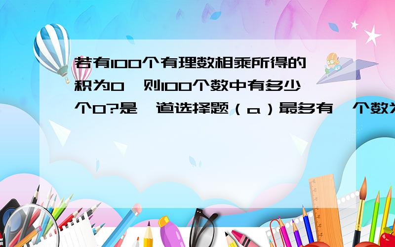 若有100个有理数相乘所得的积为0,则100个数中有多少个0?是一道选择题（a）最多有一个数为0（b）至少有一个数为0（c）恰有一个数为0(d)均为0