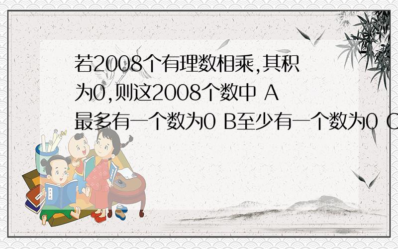 若2008个有理数相乘,其积为0,则这2008个数中 A最多有一个数为0 B至少有一个数为0 C恰好有一个数为0 D均为0