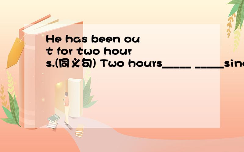 He has been out for two hours.(同义句) Two hours_____ _____since he went out.