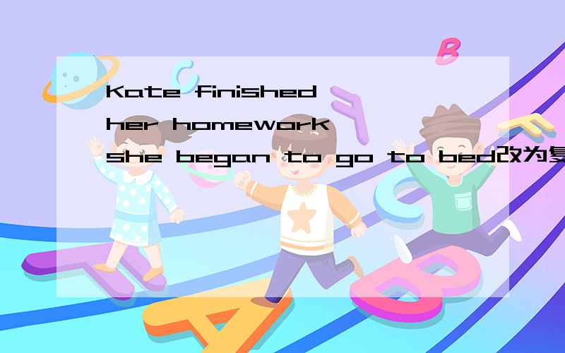 Kate finished her homework ,she began to go to bed改为复合句