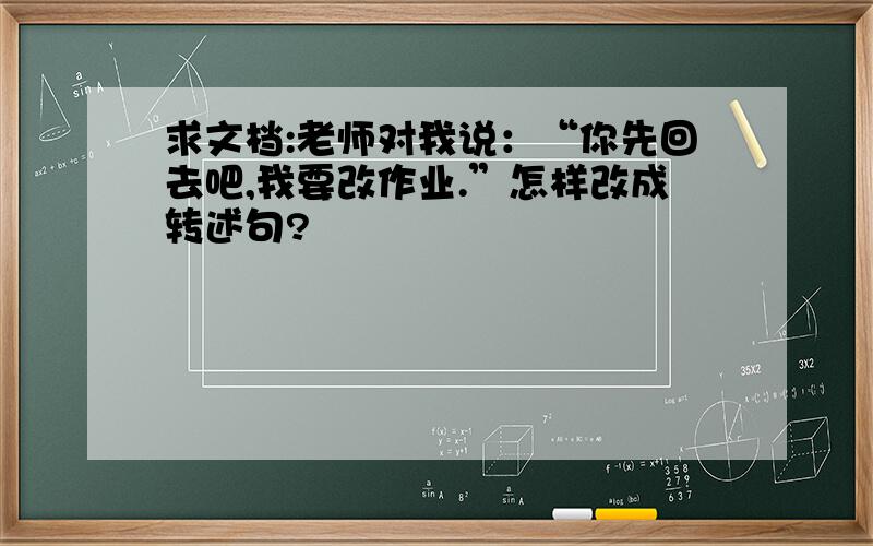 求文档:老师对我说：“你先回去吧,我要改作业.”怎样改成转述句?