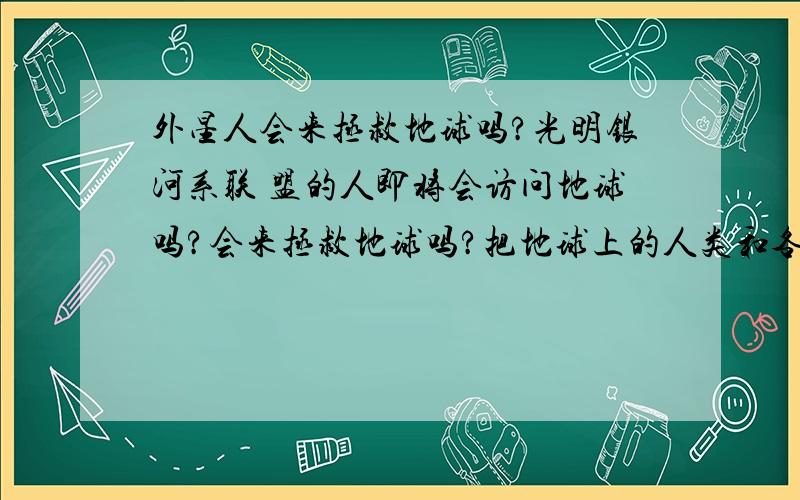 外星人会来拯救地球吗?光明银河系联 盟的人即将会访问地球吗?会来拯救地球吗?把地球上的人类和各种动植物全部带到飞船上,然后飞到其他星系吗?