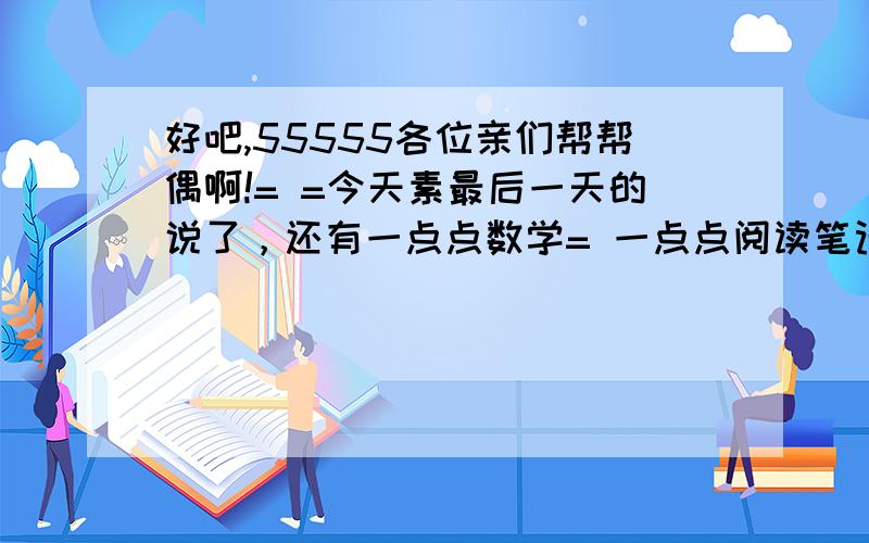 好吧,55555各位亲们帮帮偶啊!= =今天素最后一天的说了，还有一点点数学= 一点点阅读笔记，（就是一本阅读练习= =）